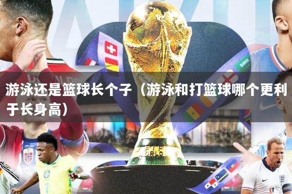 游泳还是篮球长个子（游泳和打篮球哪个更利于长身高）