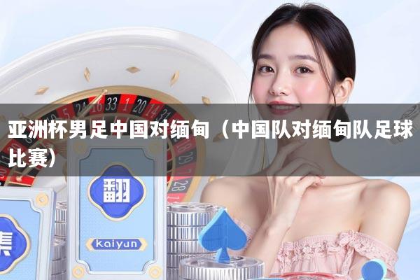 亚洲杯男足中国对缅甸（中国队对缅甸队足球比赛）