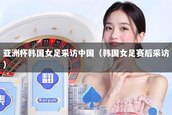 亚洲杯韩国女足采访中国（韩国女足赛后采访）