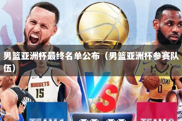 男篮亚洲杯最终名单公布（男篮亚洲杯参赛队伍）