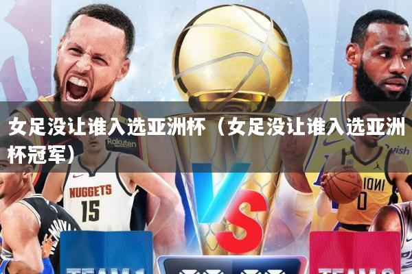 女足没让谁入选亚洲杯（女足没让谁入选亚洲杯冠军）