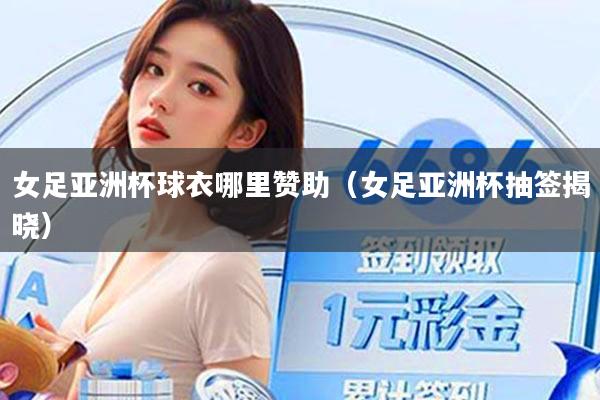 女足亚洲杯球衣哪里赞助（女足亚洲杯抽签揭晓）